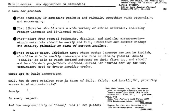 Three paragraphs of text titled "Ethnic access: new approaches in cataloging." The text reads: "I take for granted: 1. that ethnicity is something positive and valuable, something worth recognizingand encouraging. 2. That libraries should stock a wide variety of ethnic materials, including foreign-language and bi-lingual media. 3 That--apart from special bookmarks, displays, and shelving arrangements-­ethnic materials should be easily and fully identified and located through the catalog, primarily by means of subject headings. 4. That catalog-users, including those whose mother language may not be English, should be able to readily understand the data in catalog records, should (ideally) be able to reach desired subjects on their first try, and should not be offended, prejudiced, confused, misled, 'or "turned off" by the very terminology used to denote specific topics. Those are my basic assumptions. Well, how do most catalogs rate in terms of fully, fairly, and intelligibly providing access to ethnic materials? Poorly. In every respect. And the responsibility or "blame" lies in two places:" The text cuts off abruptly.